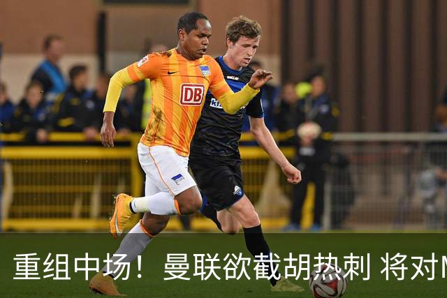 重组中场！曼联欲截胡热刺 将对M·费尔南德斯开高额报价
