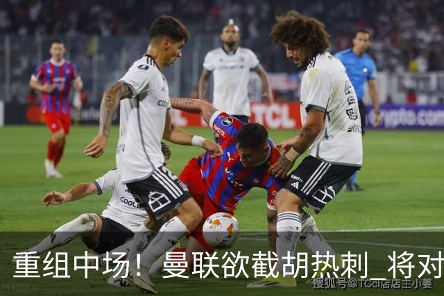 重组中场！曼联欲截胡热刺 将对M·费尔南德斯开高额报价